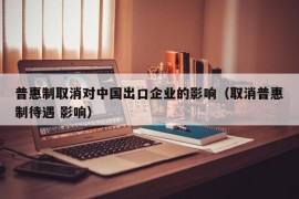 普惠制取消对中国出口企业的影响（取消普惠制待遇 影响）