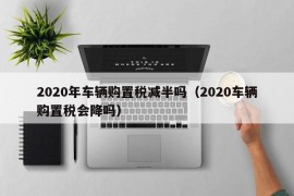 2020年车辆购置税减半吗（2020车辆购置税会降吗）