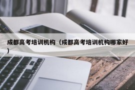 成都高考培训机构（成都高考培训机构哪家好）