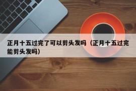 正月十五过完了可以剪头发吗（正月十五过完能剪头发吗）