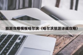 旅游攻略模板哈尔滨（哈尔滨旅游详细攻略）