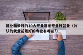 就业前景好的10大专业哪些专业好就业（公认的就业前景好的专业有哪些?）