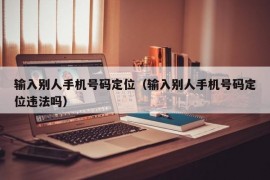 输入别人手机号码定位（输入别人手机号码定位违法吗）