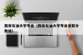 西安石油大学专业（西安石油大学专业录取分数线）