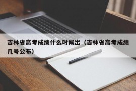 吉林省高考成绩什么时候出（吉林省高考成绩几号公布）