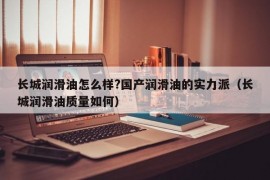 长城润滑油怎么样?国产润滑油的实力派（长城润滑油质量如何）