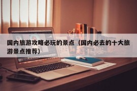 国内旅游攻略必玩的景点（国内必去的十大旅游景点推荐）