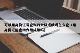 可以用身份证号查询四六级成绩吗怎么查（用身份证能查四六级成绩吗）