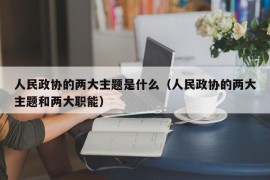 人民政协的两大主题是什么（人民政协的两大主题和两大职能）