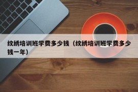 纹绣培训班学费多少钱（纹绣培训班学费多少钱一年）