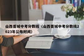 山西晋城中考分数线（山西晋城中考分数线2023年公布时间）