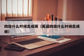 四级什么时候出成绩（英语四级什么时候出成绩）