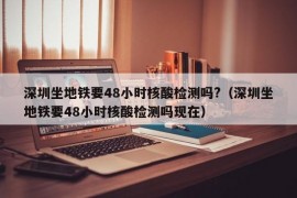 深圳坐地铁要48小时核酸检测吗?（深圳坐地铁要48小时核酸检测吗现在）