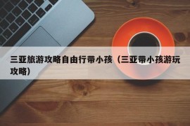 三亚旅游攻略自由行带小孩（三亚带小孩游玩攻略）