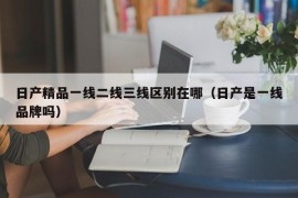 日产精品一线二线三线区别在哪（日产是一线品牌吗）