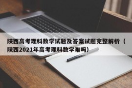 陕西高考理科数学试题及答案试题完整解析（陕西2021年高考理科数学难吗）