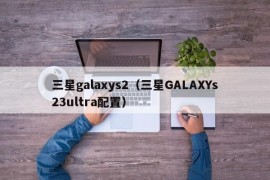 三星galaxys2（三星GALAXYs23ultra配置）