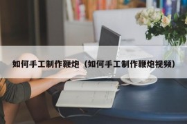 如何手工制作鞭炮（如何手工制作鞭炮视频）