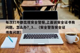 每次打开都出现安全警报,上面说安全证书有问题。怎么办?_3...（安全警告安全证书有问题）