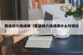 英语四六级成绩（英语四六级成绩什么时候出）