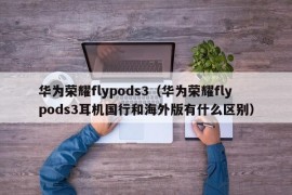 华为荣耀flypods3（华为荣耀flypods3耳机国行和海外版有什么区别）