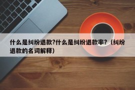 什么是纠纷退款?什么是纠纷退款率?（纠纷退款的名词解释）