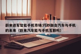 蔚来进军智能手机市场:巧妙融合汽车与手机的未来（蔚来汽车能与手机互联吗）