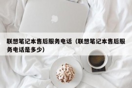 联想笔记本售后服务电话（联想笔记本售后服务电话是多少）