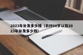 2023年补发多少钱（农村60岁以后2023年补发多少钱）