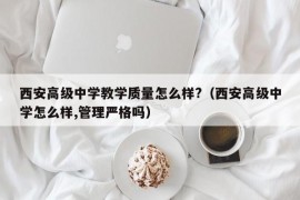 西安高级中学教学质量怎么样?（西安高级中学怎么样,管理严格吗）