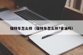 福特车怎么样（福特车怎么样?省油吗）