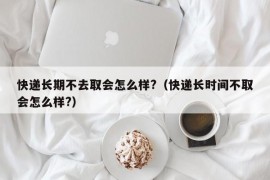 快递长期不去取会怎么样?（快递长时间不取会怎么样?）