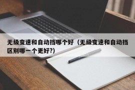 无级变速和自动挡哪个好（无级变速和自动挡区别哪一个更好?）