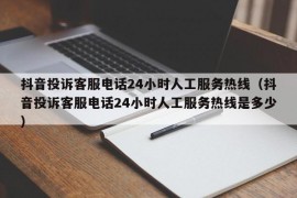 抖音投诉客服电话24小时人工服务热线（抖音投诉客服电话24小时人工服务热线是多少）