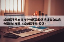 成都医学院有哪几个校区及校区地址公交站点分别都在哪里（成都医学院 校区）