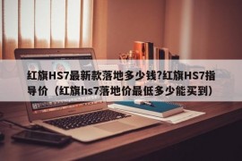 红旗HS7最新款落地多少钱?红旗HS7指导价（红旗hs7落地价最低多少能买到）