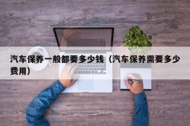 汽车保养一般都要多少钱（汽车保养需要多少费用）