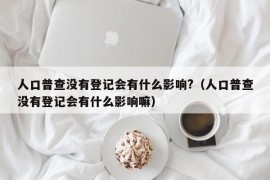 人口普查没有登记会有什么影响?（人口普查没有登记会有什么影响嘛）