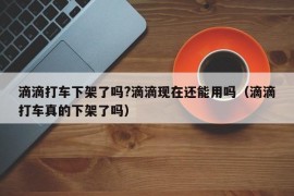 滴滴打车下架了吗?滴滴现在还能用吗（滴滴打车真的下架了吗）