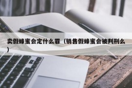 卖假蜂蜜会定什么罪（销售假蜂蜜会被判刑么）