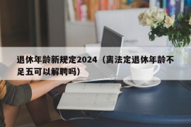 退休年龄新规定2024（离法定退休年龄不足五可以解聘吗）