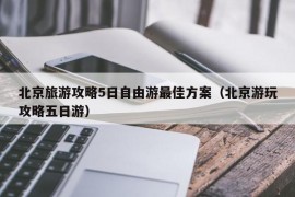 北京旅游攻略5日自由游最佳方案（北京游玩攻略五日游）