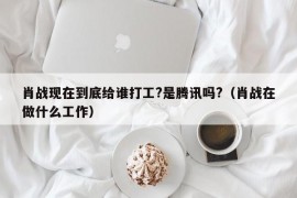 肖战现在到底给谁打工?是腾讯吗?（肖战在做什么工作）