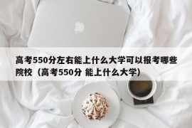 高考550分左右能上什么大学可以报考哪些院校（高考550分 能上什么大学）