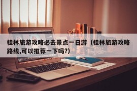 桂林旅游攻略必去景点一日游（桂林旅游攻略路线,可以推荐一下吗?）