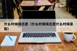 什么时候填志愿（什么时候填志愿什么时候录取）