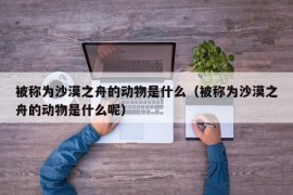 被称为沙漠之舟的动物是什么（被称为沙漠之舟的动物是什么呢）