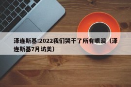 泽连斯基:2022我们哭干了所有眼泪（泽连斯基7月访美）