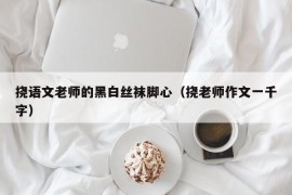 挠语文老师的黑白丝袜脚心（挠老师作文一千字）