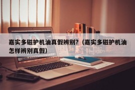 嘉实多磁护机油真假辨别?（嘉实多磁护机油怎样辨别真假）